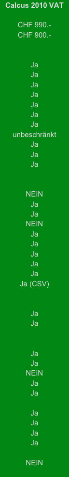 Calcus 2010 VAT

CHF 990.-
CHF 900.-

 
Ja
Ja
Ja
Ja
Ja
Ja
Ja
unbeschränkt
Ja
Ja
Ja


NEIN
Ja
Ja
NEIN
Ja
Ja
Ja
Ja
Ja
Ja (CSV)


Ja
Ja


Ja
Ja
NEIN
Ja
Ja

Ja
Ja
Ja
Ja

NEIN
